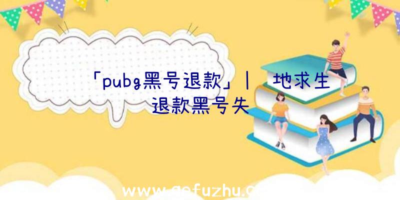 「pubg黑号退款」|绝地求生退款黑号失败